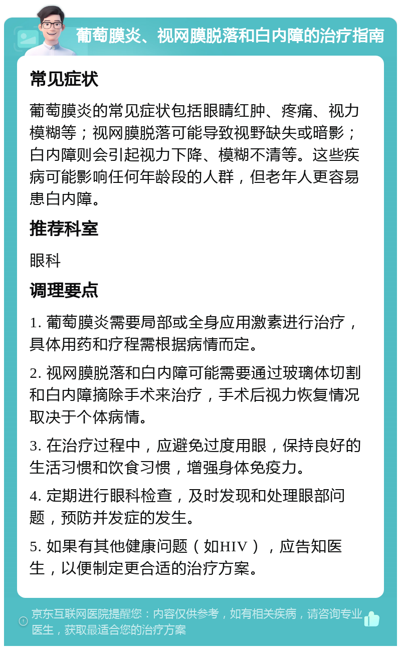 葡萄膜炎、视网膜脱落和白内障的治疗指南 常见症状 葡萄膜炎的常见症状包括眼睛红肿、疼痛、视力模糊等；视网膜脱落可能导致视野缺失或暗影；白内障则会引起视力下降、模糊不清等。这些疾病可能影响任何年龄段的人群，但老年人更容易患白内障。 推荐科室 眼科 调理要点 1. 葡萄膜炎需要局部或全身应用激素进行治疗，具体用药和疗程需根据病情而定。 2. 视网膜脱落和白内障可能需要通过玻璃体切割和白内障摘除手术来治疗，手术后视力恢复情况取决于个体病情。 3. 在治疗过程中，应避免过度用眼，保持良好的生活习惯和饮食习惯，增强身体免疫力。 4. 定期进行眼科检查，及时发现和处理眼部问题，预防并发症的发生。 5. 如果有其他健康问题（如HIV），应告知医生，以便制定更合适的治疗方案。