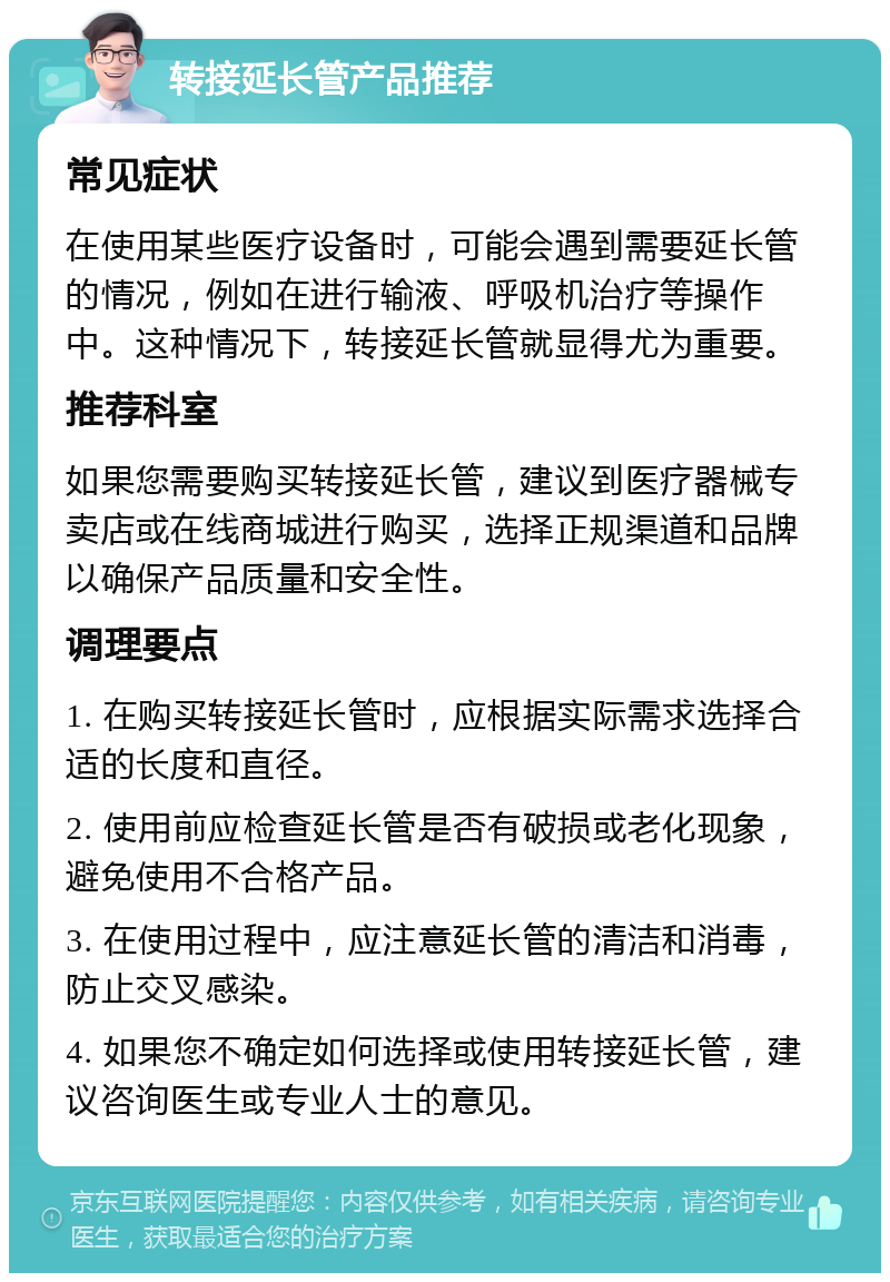 转接延长管产品推荐 常见症状 在使用某些医疗设备时，可能会遇到需要延长管的情况，例如在进行输液、呼吸机治疗等操作中。这种情况下，转接延长管就显得尤为重要。 推荐科室 如果您需要购买转接延长管，建议到医疗器械专卖店或在线商城进行购买，选择正规渠道和品牌以确保产品质量和安全性。 调理要点 1. 在购买转接延长管时，应根据实际需求选择合适的长度和直径。 2. 使用前应检查延长管是否有破损或老化现象，避免使用不合格产品。 3. 在使用过程中，应注意延长管的清洁和消毒，防止交叉感染。 4. 如果您不确定如何选择或使用转接延长管，建议咨询医生或专业人士的意见。