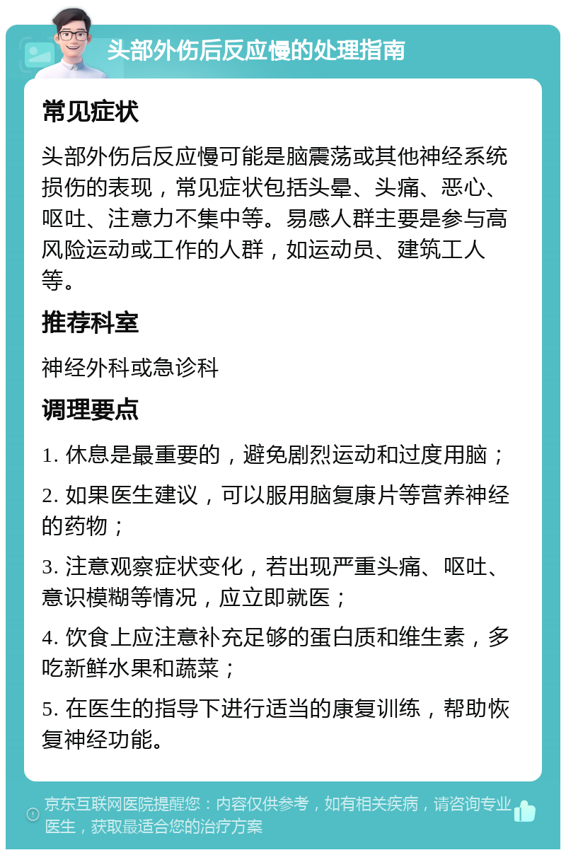 头部外伤后反应慢的处理指南 常见症状 头部外伤后反应慢可能是脑震荡或其他神经系统损伤的表现，常见症状包括头晕、头痛、恶心、呕吐、注意力不集中等。易感人群主要是参与高风险运动或工作的人群，如运动员、建筑工人等。 推荐科室 神经外科或急诊科 调理要点 1. 休息是最重要的，避免剧烈运动和过度用脑； 2. 如果医生建议，可以服用脑复康片等营养神经的药物； 3. 注意观察症状变化，若出现严重头痛、呕吐、意识模糊等情况，应立即就医； 4. 饮食上应注意补充足够的蛋白质和维生素，多吃新鲜水果和蔬菜； 5. 在医生的指导下进行适当的康复训练，帮助恢复神经功能。