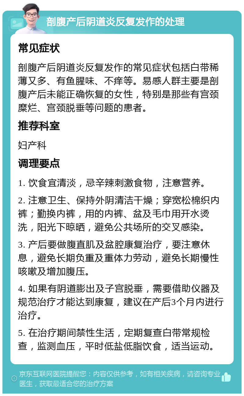 剖腹产后阴道炎反复发作的处理 常见症状 剖腹产后阴道炎反复发作的常见症状包括白带稀薄又多、有鱼腥味、不痒等。易感人群主要是剖腹产后未能正确恢复的女性，特别是那些有宫颈糜烂、宫颈脱垂等问题的患者。 推荐科室 妇产科 调理要点 1. 饮食宜清淡，忌辛辣刺激食物，注意营养。 2. 注意卫生、保持外阴清洁干燥；穿宽松棉织内裤；勤换内裤，用的内裤、盆及毛巾用开水烫洗，阳光下晾晒，避免公共场所的交叉感染。 3. 产后要做腹直肌及盆腔康复治疗，要注意休息，避免长期负重及重体力劳动，避免长期慢性咳嗽及增加腹压。 4. 如果有阴道膨出及子宫脱垂，需要借助仪器及规范治疗才能达到康复，建议在产后3个月内进行治疗。 5. 在治疗期间禁性生活，定期复查白带常规检查，监测血压，平时低盐低脂饮食，适当运动。