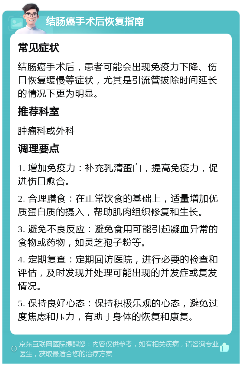 结肠癌手术后恢复指南 常见症状 结肠癌手术后，患者可能会出现免疫力下降、伤口恢复缓慢等症状，尤其是引流管拔除时间延长的情况下更为明显。 推荐科室 肿瘤科或外科 调理要点 1. 增加免疫力：补充乳清蛋白，提高免疫力，促进伤口愈合。 2. 合理膳食：在正常饮食的基础上，适量增加优质蛋白质的摄入，帮助肌肉组织修复和生长。 3. 避免不良反应：避免食用可能引起凝血异常的食物或药物，如灵芝孢子粉等。 4. 定期复查：定期回访医院，进行必要的检查和评估，及时发现并处理可能出现的并发症或复发情况。 5. 保持良好心态：保持积极乐观的心态，避免过度焦虑和压力，有助于身体的恢复和康复。