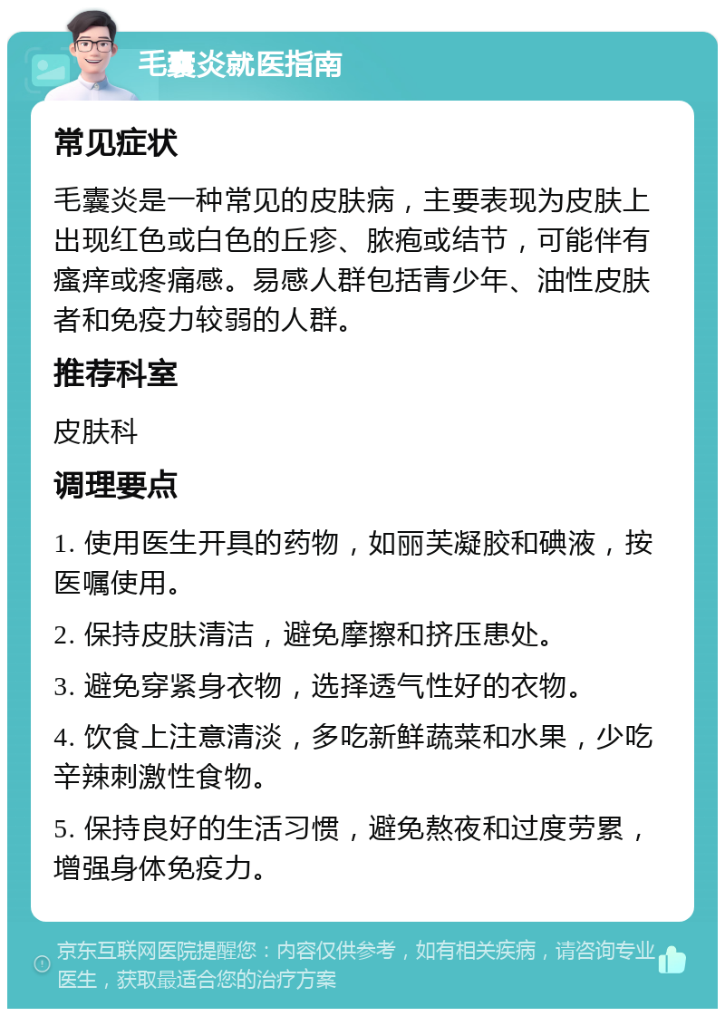 毛囊炎就医指南 常见症状 毛囊炎是一种常见的皮肤病，主要表现为皮肤上出现红色或白色的丘疹、脓疱或结节，可能伴有瘙痒或疼痛感。易感人群包括青少年、油性皮肤者和免疫力较弱的人群。 推荐科室 皮肤科 调理要点 1. 使用医生开具的药物，如丽芙凝胶和碘液，按医嘱使用。 2. 保持皮肤清洁，避免摩擦和挤压患处。 3. 避免穿紧身衣物，选择透气性好的衣物。 4. 饮食上注意清淡，多吃新鲜蔬菜和水果，少吃辛辣刺激性食物。 5. 保持良好的生活习惯，避免熬夜和过度劳累，增强身体免疫力。