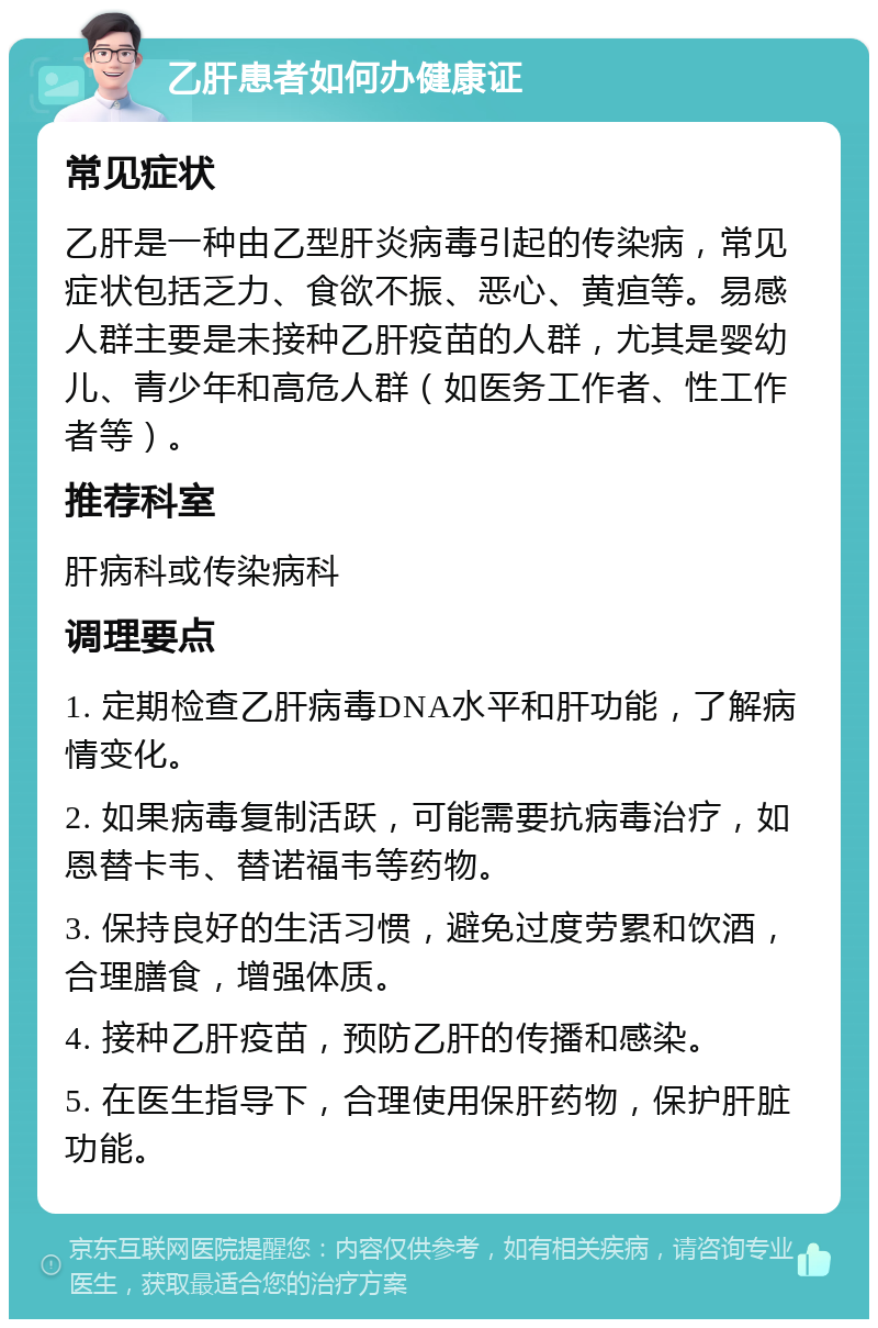 乙肝患者如何办健康证 常见症状 乙肝是一种由乙型肝炎病毒引起的传染病，常见症状包括乏力、食欲不振、恶心、黄疸等。易感人群主要是未接种乙肝疫苗的人群，尤其是婴幼儿、青少年和高危人群（如医务工作者、性工作者等）。 推荐科室 肝病科或传染病科 调理要点 1. 定期检查乙肝病毒DNA水平和肝功能，了解病情变化。 2. 如果病毒复制活跃，可能需要抗病毒治疗，如恩替卡韦、替诺福韦等药物。 3. 保持良好的生活习惯，避免过度劳累和饮酒，合理膳食，增强体质。 4. 接种乙肝疫苗，预防乙肝的传播和感染。 5. 在医生指导下，合理使用保肝药物，保护肝脏功能。