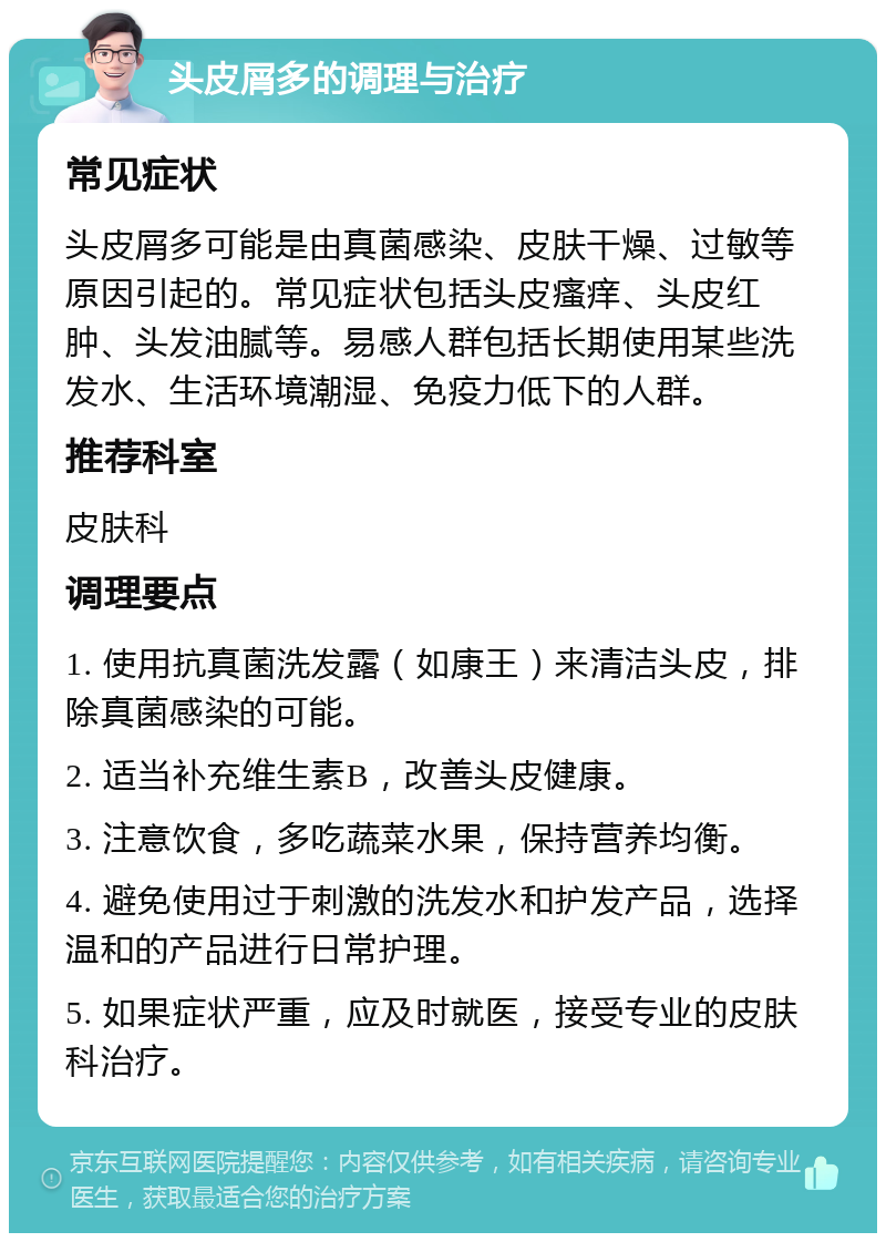 头皮屑多的调理与治疗 常见症状 头皮屑多可能是由真菌感染、皮肤干燥、过敏等原因引起的。常见症状包括头皮瘙痒、头皮红肿、头发油腻等。易感人群包括长期使用某些洗发水、生活环境潮湿、免疫力低下的人群。 推荐科室 皮肤科 调理要点 1. 使用抗真菌洗发露（如康王）来清洁头皮，排除真菌感染的可能。 2. 适当补充维生素B，改善头皮健康。 3. 注意饮食，多吃蔬菜水果，保持营养均衡。 4. 避免使用过于刺激的洗发水和护发产品，选择温和的产品进行日常护理。 5. 如果症状严重，应及时就医，接受专业的皮肤科治疗。