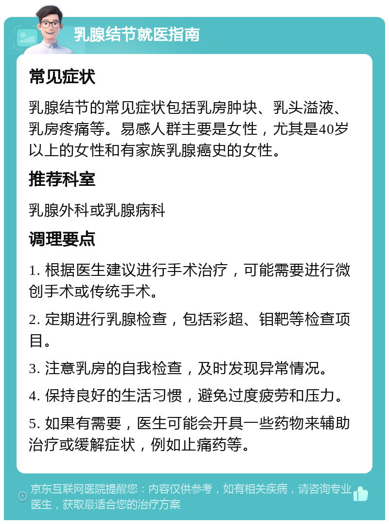 乳腺结节就医指南 常见症状 乳腺结节的常见症状包括乳房肿块、乳头溢液、乳房疼痛等。易感人群主要是女性，尤其是40岁以上的女性和有家族乳腺癌史的女性。 推荐科室 乳腺外科或乳腺病科 调理要点 1. 根据医生建议进行手术治疗，可能需要进行微创手术或传统手术。 2. 定期进行乳腺检查，包括彩超、钼靶等检查项目。 3. 注意乳房的自我检查，及时发现异常情况。 4. 保持良好的生活习惯，避免过度疲劳和压力。 5. 如果有需要，医生可能会开具一些药物来辅助治疗或缓解症状，例如止痛药等。