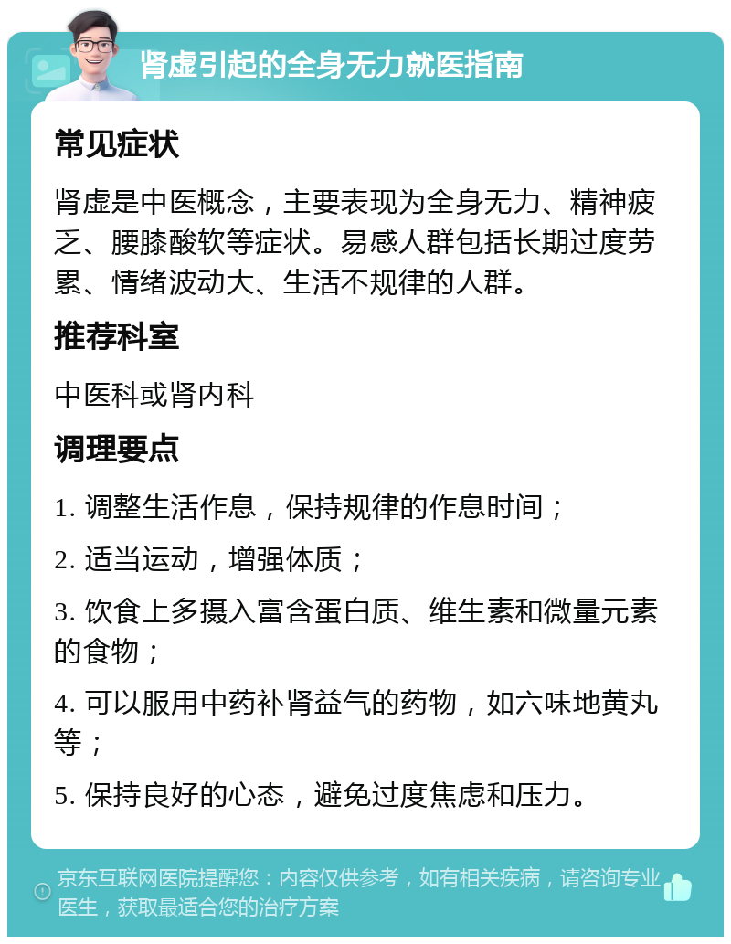 肾虚引起的全身无力就医指南 常见症状 肾虚是中医概念，主要表现为全身无力、精神疲乏、腰膝酸软等症状。易感人群包括长期过度劳累、情绪波动大、生活不规律的人群。 推荐科室 中医科或肾内科 调理要点 1. 调整生活作息，保持规律的作息时间； 2. 适当运动，增强体质； 3. 饮食上多摄入富含蛋白质、维生素和微量元素的食物； 4. 可以服用中药补肾益气的药物，如六味地黄丸等； 5. 保持良好的心态，避免过度焦虑和压力。