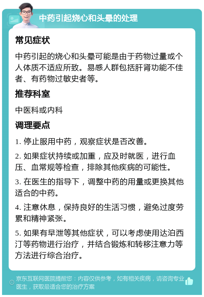 中药引起烧心和头晕的处理 常见症状 中药引起的烧心和头晕可能是由于药物过量或个人体质不适应所致。易感人群包括肝肾功能不佳者、有药物过敏史者等。 推荐科室 中医科或内科 调理要点 1. 停止服用中药，观察症状是否改善。 2. 如果症状持续或加重，应及时就医，进行血压、血常规等检查，排除其他疾病的可能性。 3. 在医生的指导下，调整中药的用量或更换其他适合的中药。 4. 注意休息，保持良好的生活习惯，避免过度劳累和精神紧张。 5. 如果有早泄等其他症状，可以考虑使用达泊西汀等药物进行治疗，并结合锻炼和转移注意力等方法进行综合治疗。