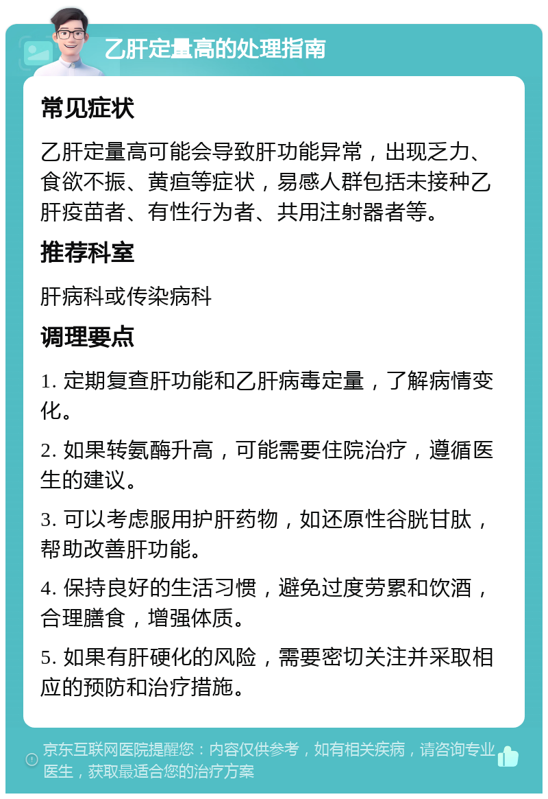 乙肝定量高的处理指南 常见症状 乙肝定量高可能会导致肝功能异常，出现乏力、食欲不振、黄疸等症状，易感人群包括未接种乙肝疫苗者、有性行为者、共用注射器者等。 推荐科室 肝病科或传染病科 调理要点 1. 定期复查肝功能和乙肝病毒定量，了解病情变化。 2. 如果转氨酶升高，可能需要住院治疗，遵循医生的建议。 3. 可以考虑服用护肝药物，如还原性谷胱甘肽，帮助改善肝功能。 4. 保持良好的生活习惯，避免过度劳累和饮酒，合理膳食，增强体质。 5. 如果有肝硬化的风险，需要密切关注并采取相应的预防和治疗措施。