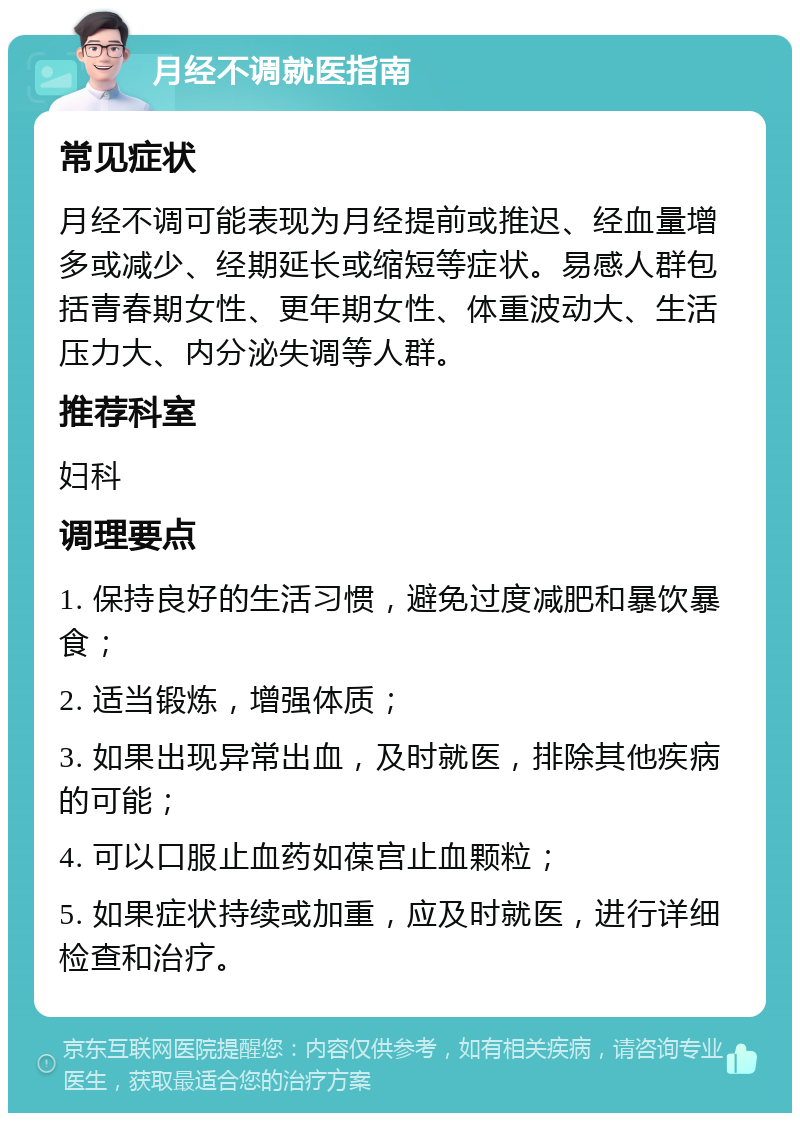 月经不调就医指南 常见症状 月经不调可能表现为月经提前或推迟、经血量增多或减少、经期延长或缩短等症状。易感人群包括青春期女性、更年期女性、体重波动大、生活压力大、内分泌失调等人群。 推荐科室 妇科 调理要点 1. 保持良好的生活习惯，避免过度减肥和暴饮暴食； 2. 适当锻炼，增强体质； 3. 如果出现异常出血，及时就医，排除其他疾病的可能； 4. 可以口服止血药如葆宫止血颗粒； 5. 如果症状持续或加重，应及时就医，进行详细检查和治疗。