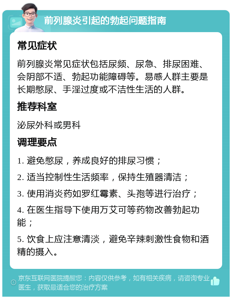 前列腺炎引起的勃起问题指南 常见症状 前列腺炎常见症状包括尿频、尿急、排尿困难、会阴部不适、勃起功能障碍等。易感人群主要是长期憋尿、手淫过度或不洁性生活的人群。 推荐科室 泌尿外科或男科 调理要点 1. 避免憋尿，养成良好的排尿习惯； 2. 适当控制性生活频率，保持生殖器清洁； 3. 使用消炎药如罗红霉素、头孢等进行治疗； 4. 在医生指导下使用万艾可等药物改善勃起功能； 5. 饮食上应注意清淡，避免辛辣刺激性食物和酒精的摄入。