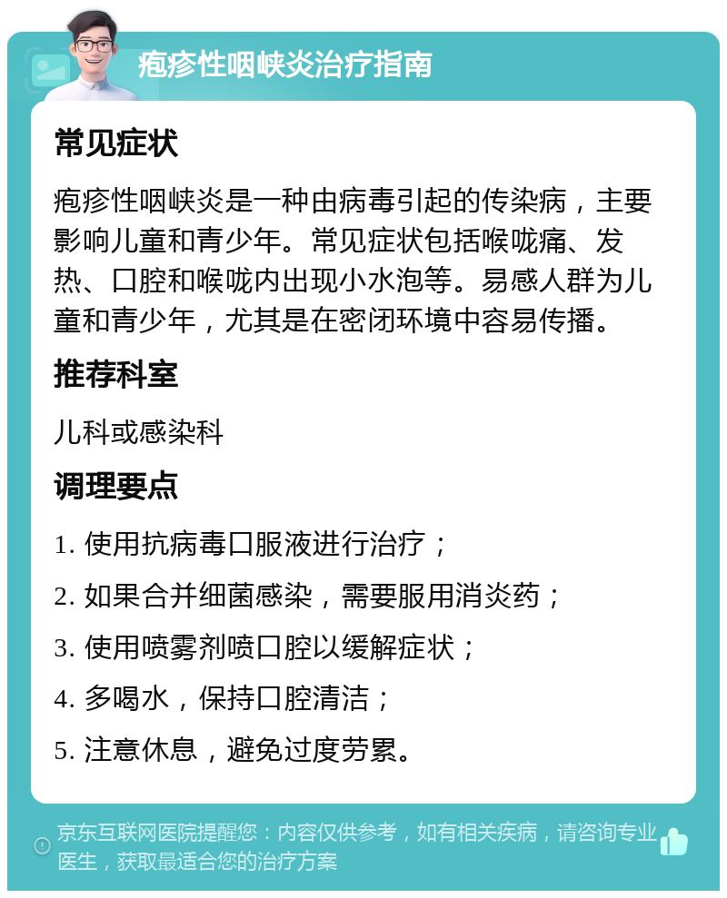 疱疹性咽峡炎治疗指南 常见症状 疱疹性咽峡炎是一种由病毒引起的传染病，主要影响儿童和青少年。常见症状包括喉咙痛、发热、口腔和喉咙内出现小水泡等。易感人群为儿童和青少年，尤其是在密闭环境中容易传播。 推荐科室 儿科或感染科 调理要点 1. 使用抗病毒口服液进行治疗； 2. 如果合并细菌感染，需要服用消炎药； 3. 使用喷雾剂喷口腔以缓解症状； 4. 多喝水，保持口腔清洁； 5. 注意休息，避免过度劳累。