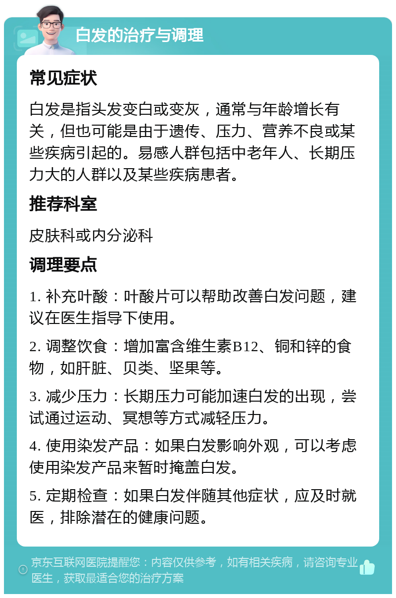 白发的治疗与调理 常见症状 白发是指头发变白或变灰，通常与年龄增长有关，但也可能是由于遗传、压力、营养不良或某些疾病引起的。易感人群包括中老年人、长期压力大的人群以及某些疾病患者。 推荐科室 皮肤科或内分泌科 调理要点 1. 补充叶酸：叶酸片可以帮助改善白发问题，建议在医生指导下使用。 2. 调整饮食：增加富含维生素B12、铜和锌的食物，如肝脏、贝类、坚果等。 3. 减少压力：长期压力可能加速白发的出现，尝试通过运动、冥想等方式减轻压力。 4. 使用染发产品：如果白发影响外观，可以考虑使用染发产品来暂时掩盖白发。 5. 定期检查：如果白发伴随其他症状，应及时就医，排除潜在的健康问题。