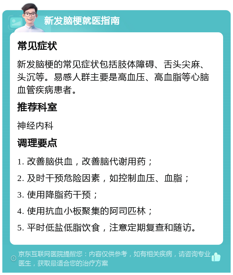 新发脑梗就医指南 常见症状 新发脑梗的常见症状包括肢体障碍、舌头尖麻、头沉等。易感人群主要是高血压、高血脂等心脑血管疾病患者。 推荐科室 神经内科 调理要点 1. 改善脑供血，改善脑代谢用药； 2. 及时干预危险因素，如控制血压、血脂； 3. 使用降脂药干预； 4. 使用抗血小板聚集的阿司匹林； 5. 平时低盐低脂饮食，注意定期复查和随访。