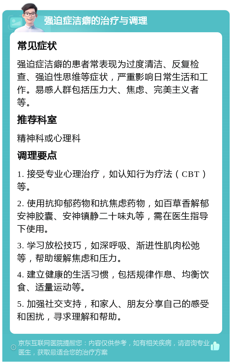 强迫症洁癖的治疗与调理 常见症状 强迫症洁癖的患者常表现为过度清洁、反复检查、强迫性思维等症状，严重影响日常生活和工作。易感人群包括压力大、焦虑、完美主义者等。 推荐科室 精神科或心理科 调理要点 1. 接受专业心理治疗，如认知行为疗法（CBT）等。 2. 使用抗抑郁药物和抗焦虑药物，如百草香解郁安神胶囊、安神镇静二十味丸等，需在医生指导下使用。 3. 学习放松技巧，如深呼吸、渐进性肌肉松弛等，帮助缓解焦虑和压力。 4. 建立健康的生活习惯，包括规律作息、均衡饮食、适量运动等。 5. 加强社交支持，和家人、朋友分享自己的感受和困扰，寻求理解和帮助。