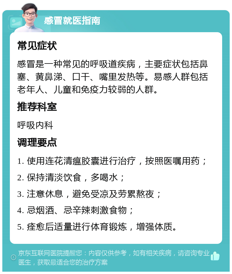 感冒就医指南 常见症状 感冒是一种常见的呼吸道疾病，主要症状包括鼻塞、黄鼻涕、口干、嘴里发热等。易感人群包括老年人、儿童和免疫力较弱的人群。 推荐科室 呼吸内科 调理要点 1. 使用连花清瘟胶囊进行治疗，按照医嘱用药； 2. 保持清淡饮食，多喝水； 3. 注意休息，避免受凉及劳累熬夜； 4. 忌烟酒、忌辛辣刺激食物； 5. 痊愈后适量进行体育锻炼，增强体质。