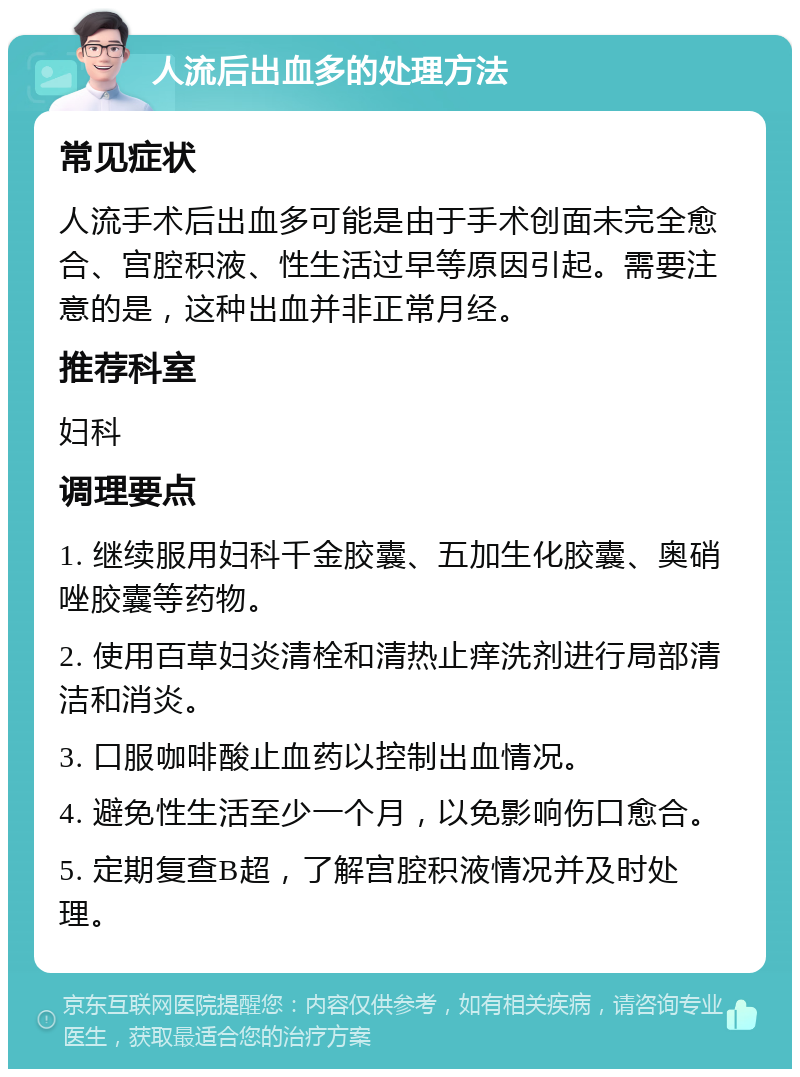 人流后出血多的处理方法 常见症状 人流手术后出血多可能是由于手术创面未完全愈合、宫腔积液、性生活过早等原因引起。需要注意的是，这种出血并非正常月经。 推荐科室 妇科 调理要点 1. 继续服用妇科千金胶囊、五加生化胶囊、奥硝唑胶囊等药物。 2. 使用百草妇炎清栓和清热止痒洗剂进行局部清洁和消炎。 3. 口服咖啡酸止血药以控制出血情况。 4. 避免性生活至少一个月，以免影响伤口愈合。 5. 定期复查B超，了解宫腔积液情况并及时处理。