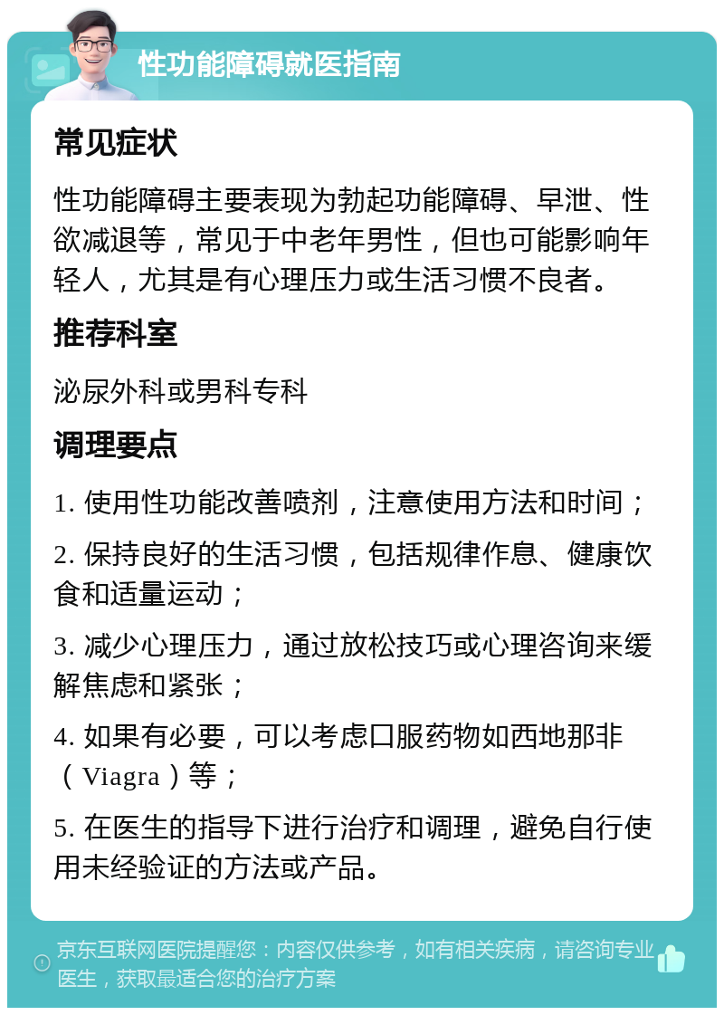 性功能障碍就医指南 常见症状 性功能障碍主要表现为勃起功能障碍、早泄、性欲减退等，常见于中老年男性，但也可能影响年轻人，尤其是有心理压力或生活习惯不良者。 推荐科室 泌尿外科或男科专科 调理要点 1. 使用性功能改善喷剂，注意使用方法和时间； 2. 保持良好的生活习惯，包括规律作息、健康饮食和适量运动； 3. 减少心理压力，通过放松技巧或心理咨询来缓解焦虑和紧张； 4. 如果有必要，可以考虑口服药物如西地那非（Viagra）等； 5. 在医生的指导下进行治疗和调理，避免自行使用未经验证的方法或产品。