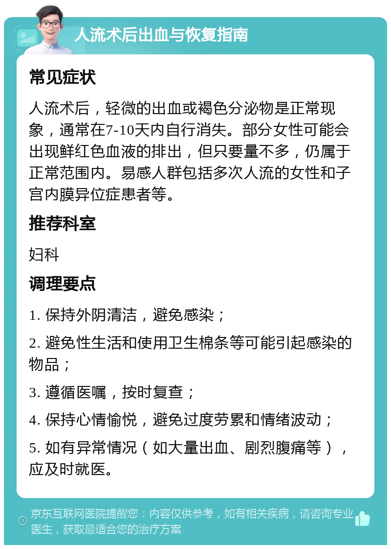 人流术后出血与恢复指南 常见症状 人流术后，轻微的出血或褐色分泌物是正常现象，通常在7-10天内自行消失。部分女性可能会出现鲜红色血液的排出，但只要量不多，仍属于正常范围内。易感人群包括多次人流的女性和子宫内膜异位症患者等。 推荐科室 妇科 调理要点 1. 保持外阴清洁，避免感染； 2. 避免性生活和使用卫生棉条等可能引起感染的物品； 3. 遵循医嘱，按时复查； 4. 保持心情愉悦，避免过度劳累和情绪波动； 5. 如有异常情况（如大量出血、剧烈腹痛等），应及时就医。