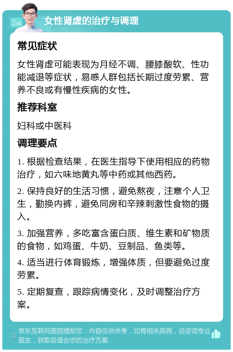 女性肾虚的治疗与调理 常见症状 女性肾虚可能表现为月经不调、腰膝酸软、性功能减退等症状，易感人群包括长期过度劳累、营养不良或有慢性疾病的女性。 推荐科室 妇科或中医科 调理要点 1. 根据检查结果，在医生指导下使用相应的药物治疗，如六味地黄丸等中药或其他西药。 2. 保持良好的生活习惯，避免熬夜，注意个人卫生，勤换内裤，避免同房和辛辣刺激性食物的摄入。 3. 加强营养，多吃富含蛋白质、维生素和矿物质的食物，如鸡蛋、牛奶、豆制品、鱼类等。 4. 适当进行体育锻炼，增强体质，但要避免过度劳累。 5. 定期复查，跟踪病情变化，及时调整治疗方案。