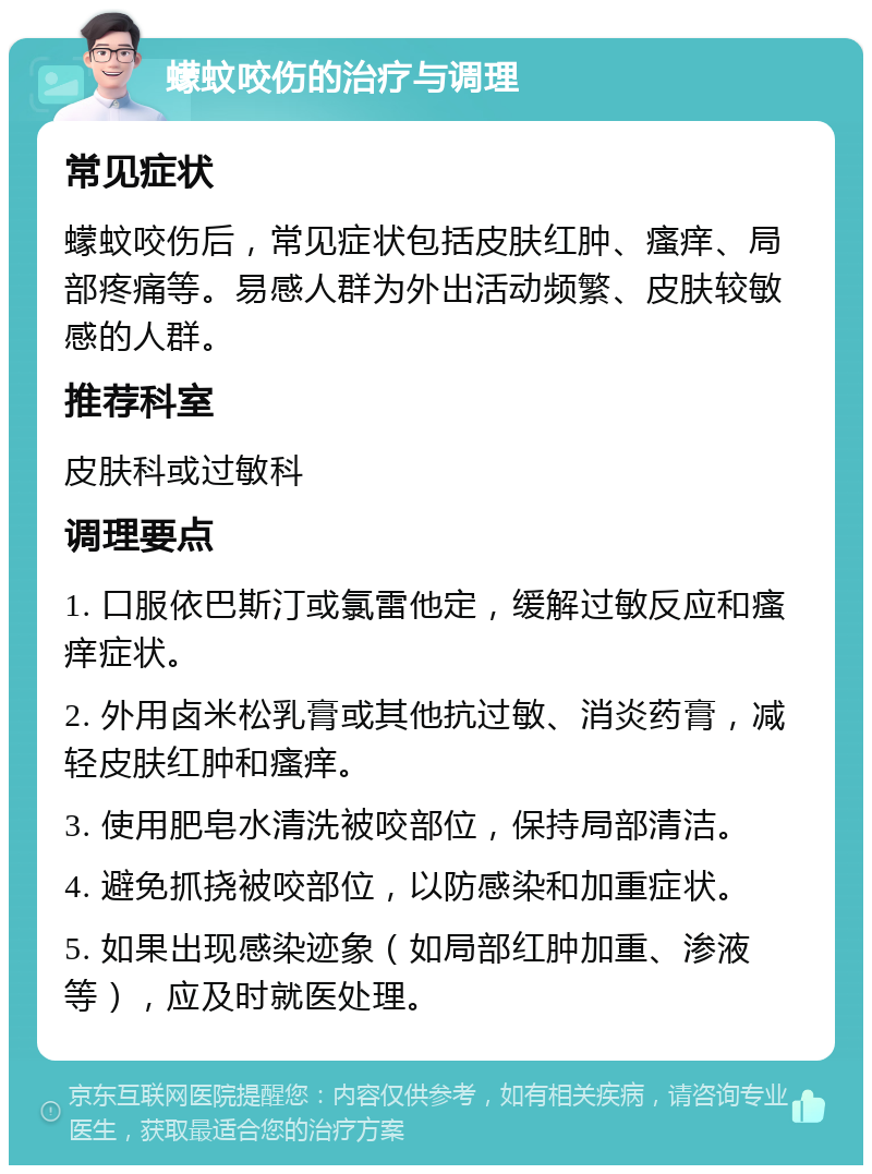 蠓蚊咬伤的治疗与调理 常见症状 蠓蚊咬伤后，常见症状包括皮肤红肿、瘙痒、局部疼痛等。易感人群为外出活动频繁、皮肤较敏感的人群。 推荐科室 皮肤科或过敏科 调理要点 1. 口服依巴斯汀或氯雷他定，缓解过敏反应和瘙痒症状。 2. 外用卤米松乳膏或其他抗过敏、消炎药膏，减轻皮肤红肿和瘙痒。 3. 使用肥皂水清洗被咬部位，保持局部清洁。 4. 避免抓挠被咬部位，以防感染和加重症状。 5. 如果出现感染迹象（如局部红肿加重、渗液等），应及时就医处理。