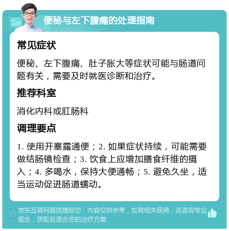 便秘与左下腹痛的处理指南 常见症状 便秘、左下腹痛、肚子胀大等症状可能与肠道问题有关，需要及时就医诊断和治疗。 推荐科室 消化内科或肛肠科 调理要点 1. 使用开塞露通便；2. 如果症状持续，可能需要做结肠镜检查；3. 饮食上应增加膳食纤维的摄入；4. 多喝水，保持大便通畅；5. 避免久坐，适当运动促进肠道蠕动。