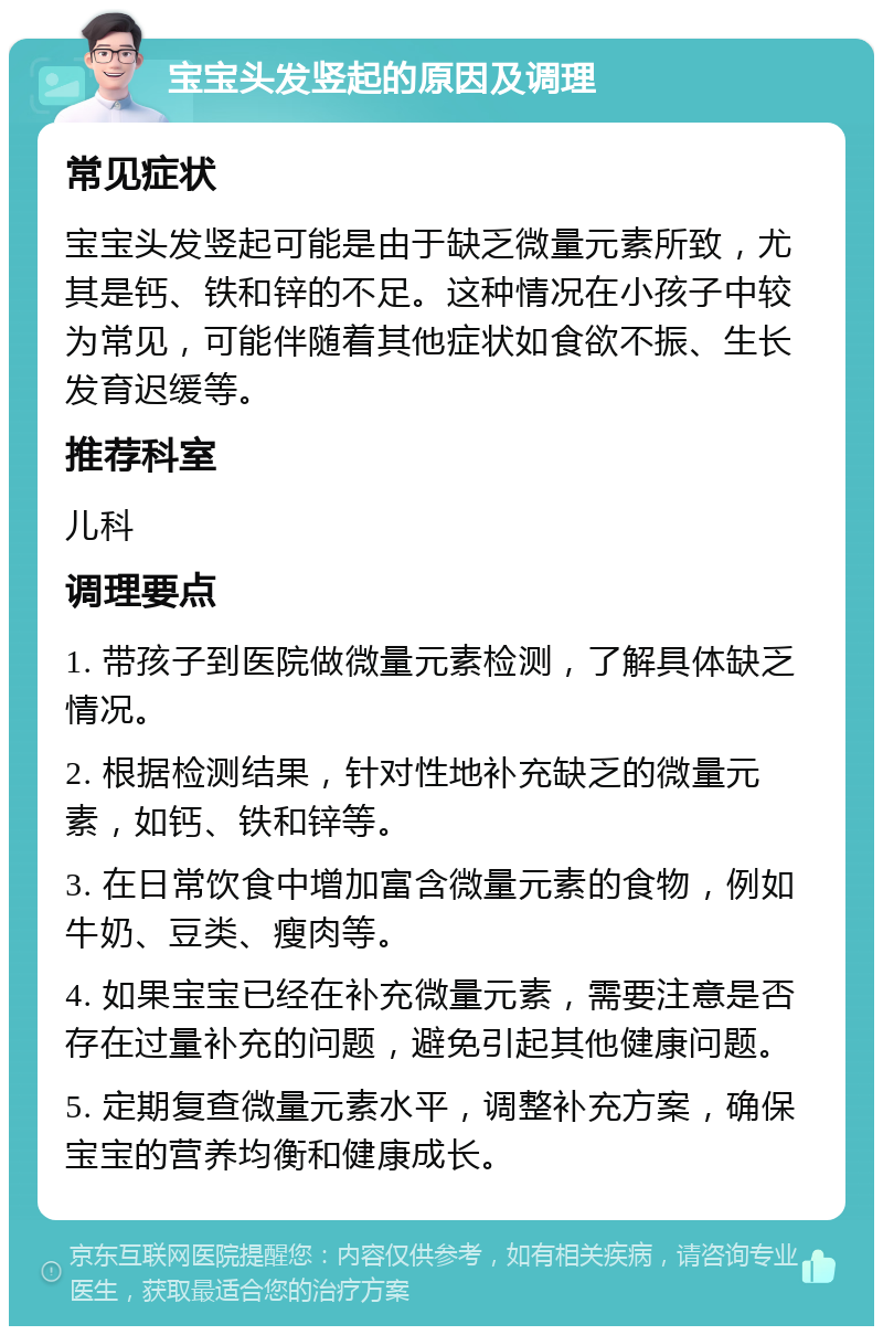 宝宝头发竖起的原因及调理 常见症状 宝宝头发竖起可能是由于缺乏微量元素所致，尤其是钙、铁和锌的不足。这种情况在小孩子中较为常见，可能伴随着其他症状如食欲不振、生长发育迟缓等。 推荐科室 儿科 调理要点 1. 带孩子到医院做微量元素检测，了解具体缺乏情况。 2. 根据检测结果，针对性地补充缺乏的微量元素，如钙、铁和锌等。 3. 在日常饮食中增加富含微量元素的食物，例如牛奶、豆类、瘦肉等。 4. 如果宝宝已经在补充微量元素，需要注意是否存在过量补充的问题，避免引起其他健康问题。 5. 定期复查微量元素水平，调整补充方案，确保宝宝的营养均衡和健康成长。