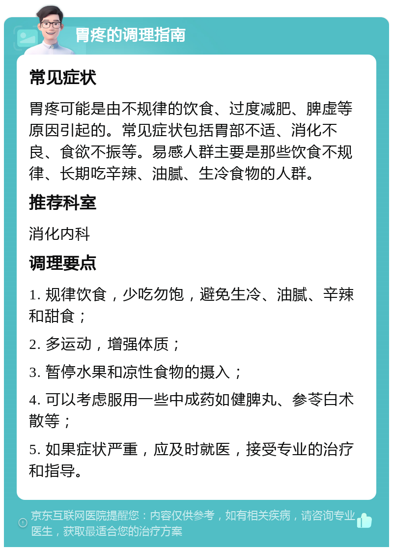 胃疼的调理指南 常见症状 胃疼可能是由不规律的饮食、过度减肥、脾虚等原因引起的。常见症状包括胃部不适、消化不良、食欲不振等。易感人群主要是那些饮食不规律、长期吃辛辣、油腻、生冷食物的人群。 推荐科室 消化内科 调理要点 1. 规律饮食，少吃勿饱，避免生冷、油腻、辛辣和甜食； 2. 多运动，增强体质； 3. 暂停水果和凉性食物的摄入； 4. 可以考虑服用一些中成药如健脾丸、参苓白术散等； 5. 如果症状严重，应及时就医，接受专业的治疗和指导。