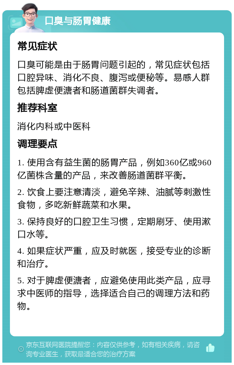 口臭与肠胃健康 常见症状 口臭可能是由于肠胃问题引起的，常见症状包括口腔异味、消化不良、腹泻或便秘等。易感人群包括脾虚便溏者和肠道菌群失调者。 推荐科室 消化内科或中医科 调理要点 1. 使用含有益生菌的肠胃产品，例如360亿或960亿菌株含量的产品，来改善肠道菌群平衡。 2. 饮食上要注意清淡，避免辛辣、油腻等刺激性食物，多吃新鲜蔬菜和水果。 3. 保持良好的口腔卫生习惯，定期刷牙、使用漱口水等。 4. 如果症状严重，应及时就医，接受专业的诊断和治疗。 5. 对于脾虚便溏者，应避免使用此类产品，应寻求中医师的指导，选择适合自己的调理方法和药物。