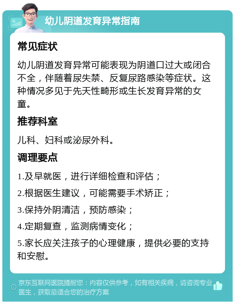 幼儿阴道发育异常指南 常见症状 幼儿阴道发育异常可能表现为阴道口过大或闭合不全，伴随着尿失禁、反复尿路感染等症状。这种情况多见于先天性畸形或生长发育异常的女童。 推荐科室 儿科、妇科或泌尿外科。 调理要点 1.及早就医，进行详细检查和评估； 2.根据医生建议，可能需要手术矫正； 3.保持外阴清洁，预防感染； 4.定期复查，监测病情变化； 5.家长应关注孩子的心理健康，提供必要的支持和安慰。