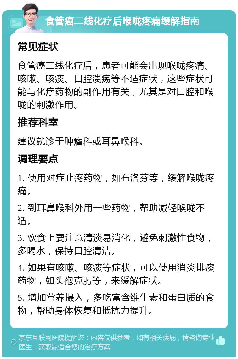 食管癌二线化疗后喉咙疼痛缓解指南 常见症状 食管癌二线化疗后，患者可能会出现喉咙疼痛、咳嗽、咳痰、口腔溃疡等不适症状，这些症状可能与化疗药物的副作用有关，尤其是对口腔和喉咙的刺激作用。 推荐科室 建议就诊于肿瘤科或耳鼻喉科。 调理要点 1. 使用对症止疼药物，如布洛芬等，缓解喉咙疼痛。 2. 到耳鼻喉科外用一些药物，帮助减轻喉咙不适。 3. 饮食上要注意清淡易消化，避免刺激性食物，多喝水，保持口腔清洁。 4. 如果有咳嗽、咳痰等症状，可以使用消炎排痰药物，如头孢克肟等，来缓解症状。 5. 增加营养摄入，多吃富含维生素和蛋白质的食物，帮助身体恢复和抵抗力提升。