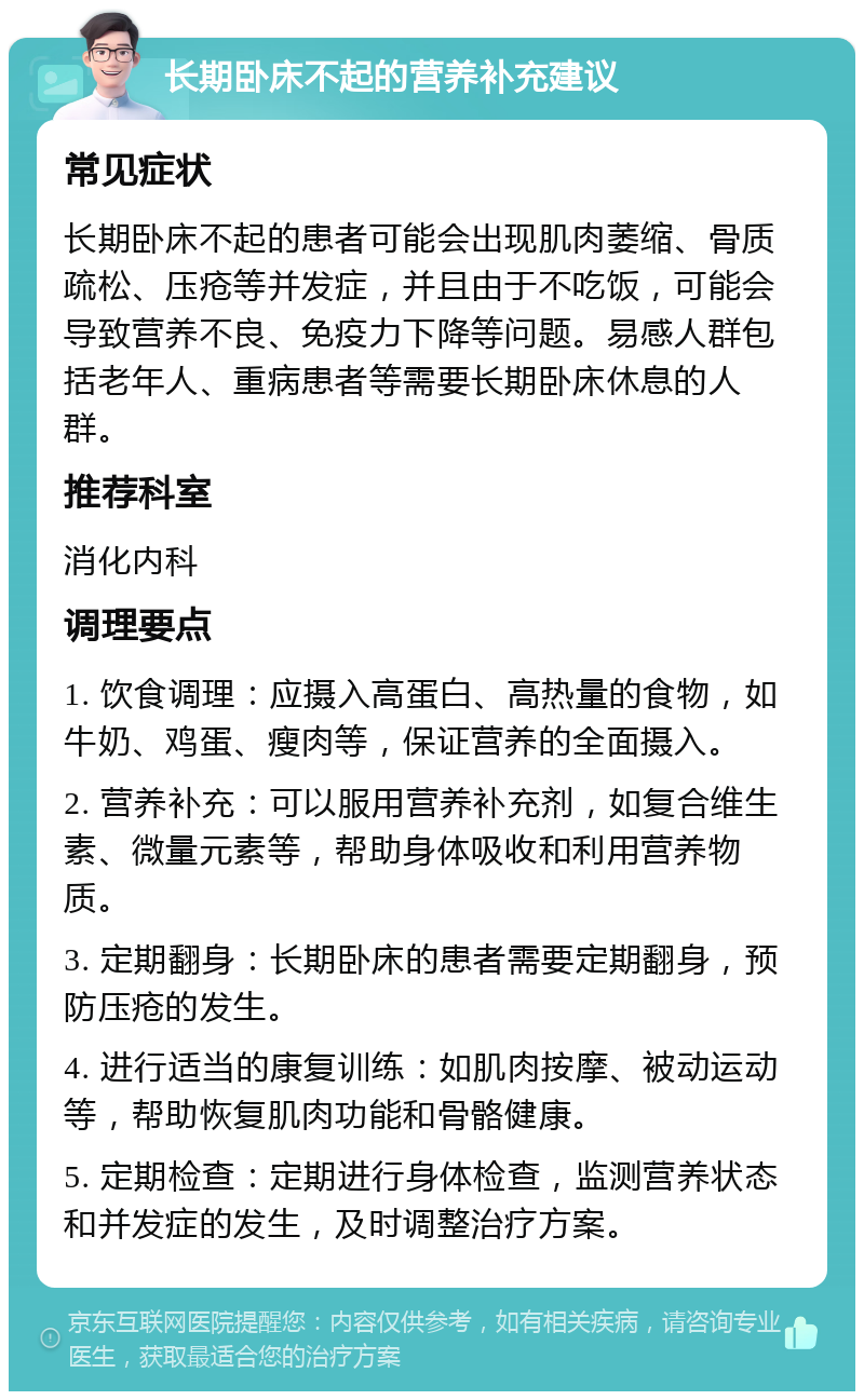 长期卧床不起的营养补充建议 常见症状 长期卧床不起的患者可能会出现肌肉萎缩、骨质疏松、压疮等并发症，并且由于不吃饭，可能会导致营养不良、免疫力下降等问题。易感人群包括老年人、重病患者等需要长期卧床休息的人群。 推荐科室 消化内科 调理要点 1. 饮食调理：应摄入高蛋白、高热量的食物，如牛奶、鸡蛋、瘦肉等，保证营养的全面摄入。 2. 营养补充：可以服用营养补充剂，如复合维生素、微量元素等，帮助身体吸收和利用营养物质。 3. 定期翻身：长期卧床的患者需要定期翻身，预防压疮的发生。 4. 进行适当的康复训练：如肌肉按摩、被动运动等，帮助恢复肌肉功能和骨骼健康。 5. 定期检查：定期进行身体检查，监测营养状态和并发症的发生，及时调整治疗方案。