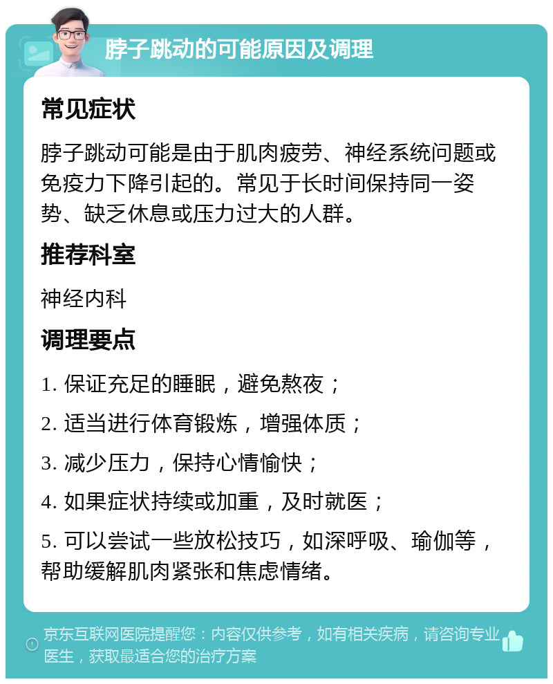 脖子跳动的可能原因及调理 常见症状 脖子跳动可能是由于肌肉疲劳、神经系统问题或免疫力下降引起的。常见于长时间保持同一姿势、缺乏休息或压力过大的人群。 推荐科室 神经内科 调理要点 1. 保证充足的睡眠，避免熬夜； 2. 适当进行体育锻炼，增强体质； 3. 减少压力，保持心情愉快； 4. 如果症状持续或加重，及时就医； 5. 可以尝试一些放松技巧，如深呼吸、瑜伽等，帮助缓解肌肉紧张和焦虑情绪。