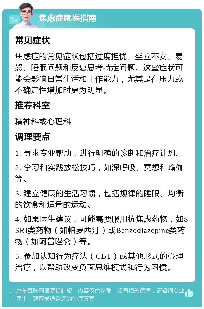 焦虑症就医指南 常见症状 焦虑症的常见症状包括过度担忧、坐立不安、易怒、睡眠问题和反复思考特定问题。这些症状可能会影响日常生活和工作能力，尤其是在压力或不确定性增加时更为明显。 推荐科室 精神科或心理科 调理要点 1. 寻求专业帮助，进行明确的诊断和治疗计划。 2. 学习和实践放松技巧，如深呼吸、冥想和瑜伽等。 3. 建立健康的生活习惯，包括规律的睡眠、均衡的饮食和适量的运动。 4. 如果医生建议，可能需要服用抗焦虑药物，如SSRI类药物（如帕罗西汀）或Benzodiazepine类药物（如阿普唑仑）等。 5. 参加认知行为疗法（CBT）或其他形式的心理治疗，以帮助改变负面思维模式和行为习惯。