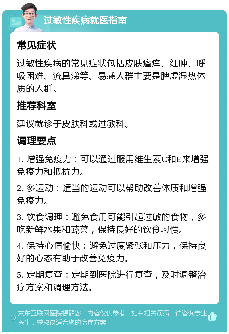 过敏性疾病就医指南 常见症状 过敏性疾病的常见症状包括皮肤瘙痒、红肿、呼吸困难、流鼻涕等。易感人群主要是脾虚湿热体质的人群。 推荐科室 建议就诊于皮肤科或过敏科。 调理要点 1. 增强免疫力：可以通过服用维生素C和E来增强免疫力和抵抗力。 2. 多运动：适当的运动可以帮助改善体质和增强免疫力。 3. 饮食调理：避免食用可能引起过敏的食物，多吃新鲜水果和蔬菜，保持良好的饮食习惯。 4. 保持心情愉快：避免过度紧张和压力，保持良好的心态有助于改善免疫力。 5. 定期复查：定期到医院进行复查，及时调整治疗方案和调理方法。