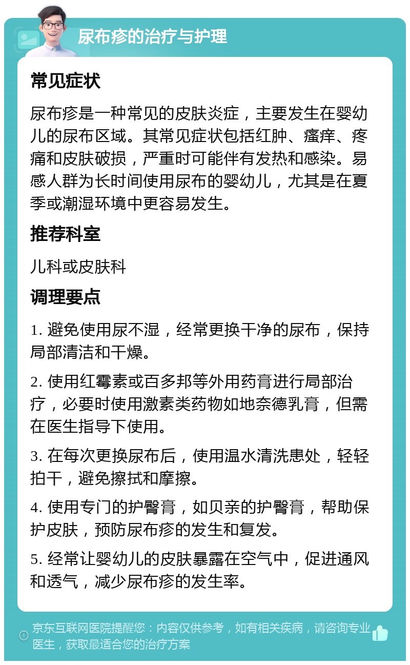 尿布疹的治疗与护理 常见症状 尿布疹是一种常见的皮肤炎症，主要发生在婴幼儿的尿布区域。其常见症状包括红肿、瘙痒、疼痛和皮肤破损，严重时可能伴有发热和感染。易感人群为长时间使用尿布的婴幼儿，尤其是在夏季或潮湿环境中更容易发生。 推荐科室 儿科或皮肤科 调理要点 1. 避免使用尿不湿，经常更换干净的尿布，保持局部清洁和干燥。 2. 使用红霉素或百多邦等外用药膏进行局部治疗，必要时使用激素类药物如地奈德乳膏，但需在医生指导下使用。 3. 在每次更换尿布后，使用温水清洗患处，轻轻拍干，避免擦拭和摩擦。 4. 使用专门的护臀膏，如贝亲的护臀膏，帮助保护皮肤，预防尿布疹的发生和复发。 5. 经常让婴幼儿的皮肤暴露在空气中，促进通风和透气，减少尿布疹的发生率。