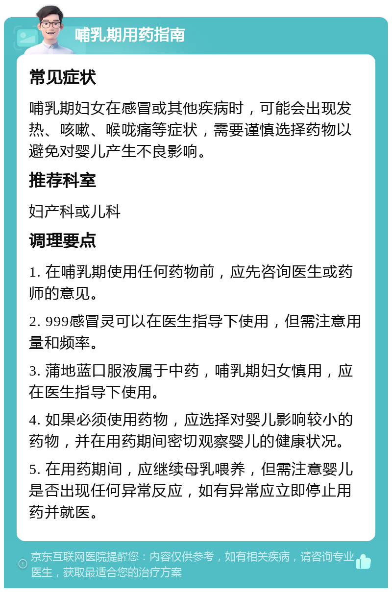 哺乳期用药指南 常见症状 哺乳期妇女在感冒或其他疾病时，可能会出现发热、咳嗽、喉咙痛等症状，需要谨慎选择药物以避免对婴儿产生不良影响。 推荐科室 妇产科或儿科 调理要点 1. 在哺乳期使用任何药物前，应先咨询医生或药师的意见。 2. 999感冒灵可以在医生指导下使用，但需注意用量和频率。 3. 蒲地蓝口服液属于中药，哺乳期妇女慎用，应在医生指导下使用。 4. 如果必须使用药物，应选择对婴儿影响较小的药物，并在用药期间密切观察婴儿的健康状况。 5. 在用药期间，应继续母乳喂养，但需注意婴儿是否出现任何异常反应，如有异常应立即停止用药并就医。