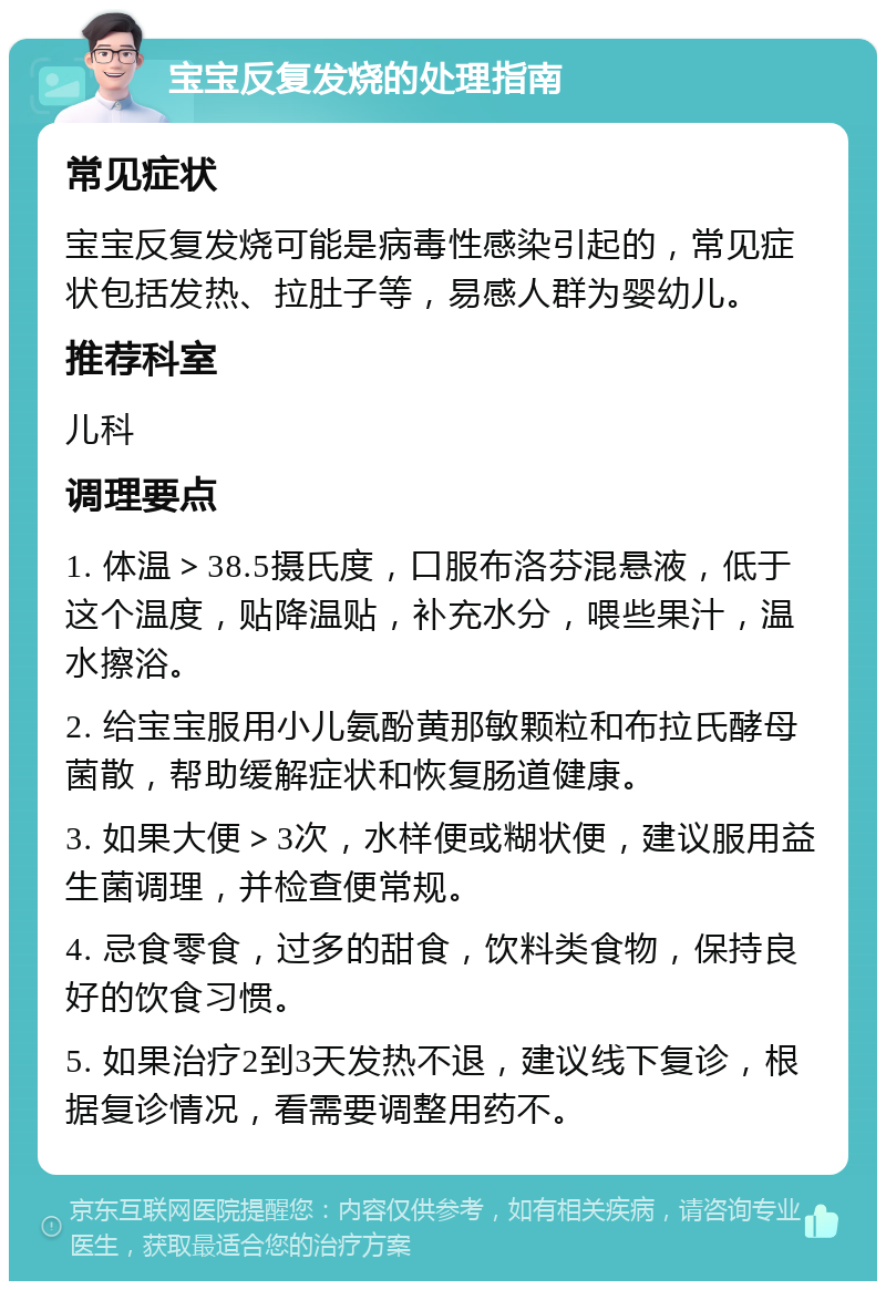 宝宝反复发烧的处理指南 常见症状 宝宝反复发烧可能是病毒性感染引起的，常见症状包括发热、拉肚子等，易感人群为婴幼儿。 推荐科室 儿科 调理要点 1. 体温＞38.5摄氏度，口服布洛芬混悬液，低于这个温度，贴降温贴，补充水分，喂些果汁，温水擦浴。 2. 给宝宝服用小儿氨酚黄那敏颗粒和布拉氏酵母菌散，帮助缓解症状和恢复肠道健康。 3. 如果大便＞3次，水样便或糊状便，建议服用益生菌调理，并检查便常规。 4. 忌食零食，过多的甜食，饮料类食物，保持良好的饮食习惯。 5. 如果治疗2到3天发热不退，建议线下复诊，根据复诊情况，看需要调整用药不。