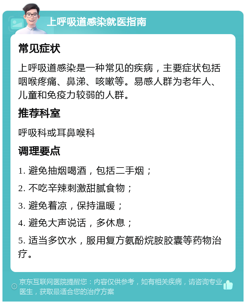 上呼吸道感染就医指南 常见症状 上呼吸道感染是一种常见的疾病，主要症状包括咽喉疼痛、鼻涕、咳嗽等。易感人群为老年人、儿童和免疫力较弱的人群。 推荐科室 呼吸科或耳鼻喉科 调理要点 1. 避免抽烟喝酒，包括二手烟； 2. 不吃辛辣刺激甜腻食物； 3. 避免着凉，保持温暖； 4. 避免大声说话，多休息； 5. 适当多饮水，服用复方氨酚烷胺胶囊等药物治疗。