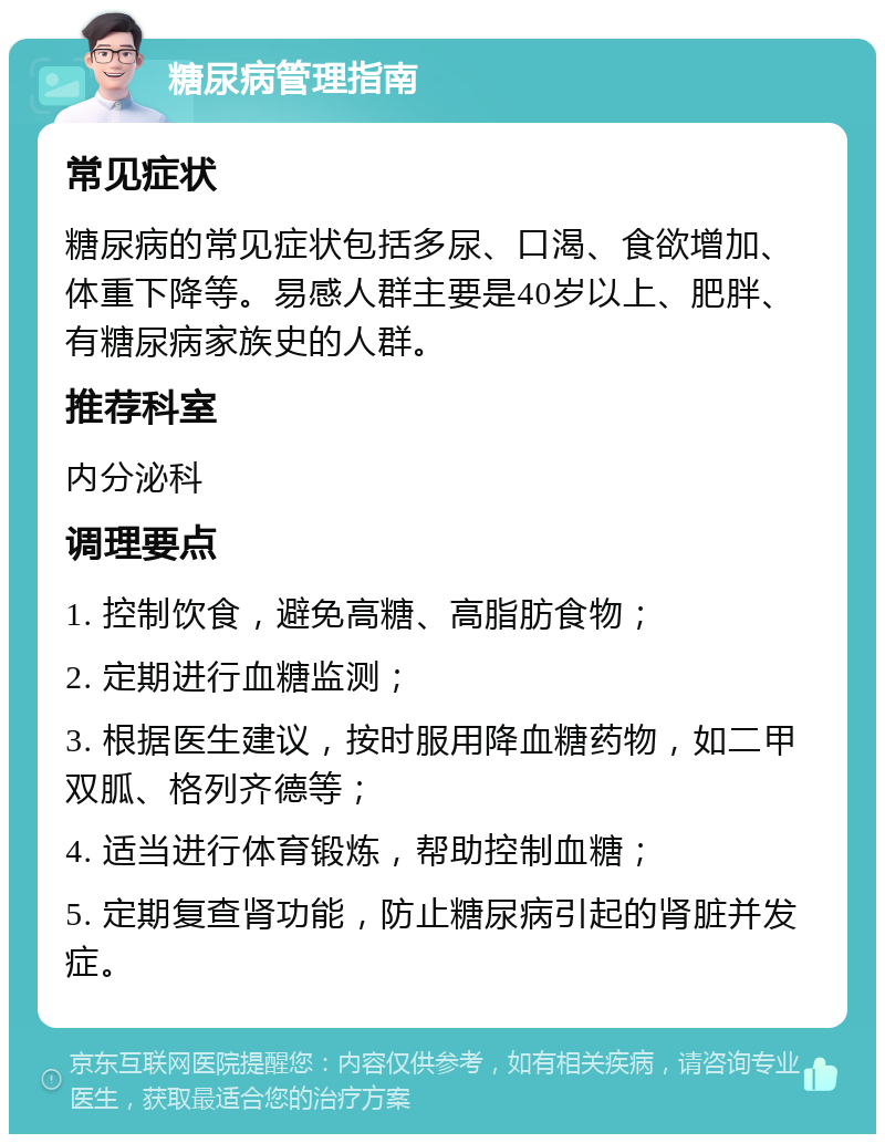 糖尿病管理指南 常见症状 糖尿病的常见症状包括多尿、口渴、食欲增加、体重下降等。易感人群主要是40岁以上、肥胖、有糖尿病家族史的人群。 推荐科室 内分泌科 调理要点 1. 控制饮食，避免高糖、高脂肪食物； 2. 定期进行血糖监测； 3. 根据医生建议，按时服用降血糖药物，如二甲双胍、格列齐德等； 4. 适当进行体育锻炼，帮助控制血糖； 5. 定期复查肾功能，防止糖尿病引起的肾脏并发症。