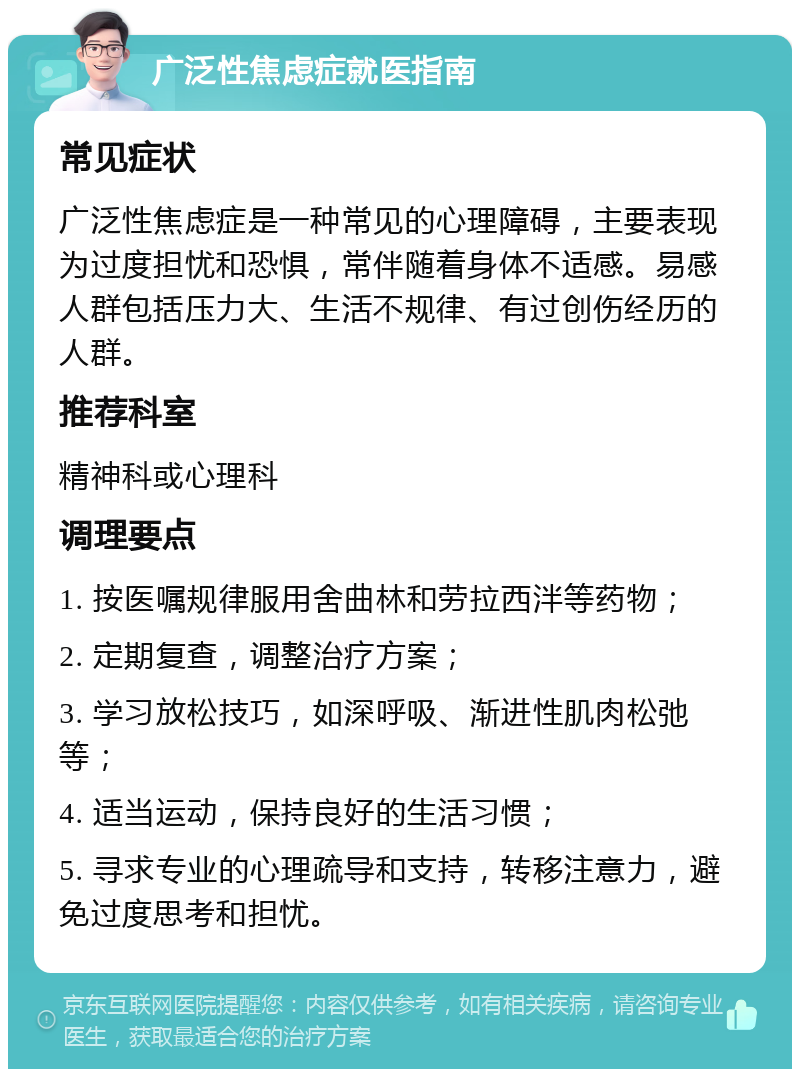 广泛性焦虑症就医指南 常见症状 广泛性焦虑症是一种常见的心理障碍，主要表现为过度担忧和恐惧，常伴随着身体不适感。易感人群包括压力大、生活不规律、有过创伤经历的人群。 推荐科室 精神科或心理科 调理要点 1. 按医嘱规律服用舍曲林和劳拉西泮等药物； 2. 定期复查，调整治疗方案； 3. 学习放松技巧，如深呼吸、渐进性肌肉松弛等； 4. 适当运动，保持良好的生活习惯； 5. 寻求专业的心理疏导和支持，转移注意力，避免过度思考和担忧。