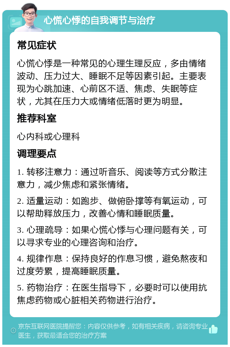 心慌心悸的自我调节与治疗 常见症状 心慌心悸是一种常见的心理生理反应，多由情绪波动、压力过大、睡眠不足等因素引起。主要表现为心跳加速、心前区不适、焦虑、失眠等症状，尤其在压力大或情绪低落时更为明显。 推荐科室 心内科或心理科 调理要点 1. 转移注意力：通过听音乐、阅读等方式分散注意力，减少焦虑和紧张情绪。 2. 适量运动：如跑步、做俯卧撑等有氧运动，可以帮助释放压力，改善心情和睡眠质量。 3. 心理疏导：如果心慌心悸与心理问题有关，可以寻求专业的心理咨询和治疗。 4. 规律作息：保持良好的作息习惯，避免熬夜和过度劳累，提高睡眠质量。 5. 药物治疗：在医生指导下，必要时可以使用抗焦虑药物或心脏相关药物进行治疗。