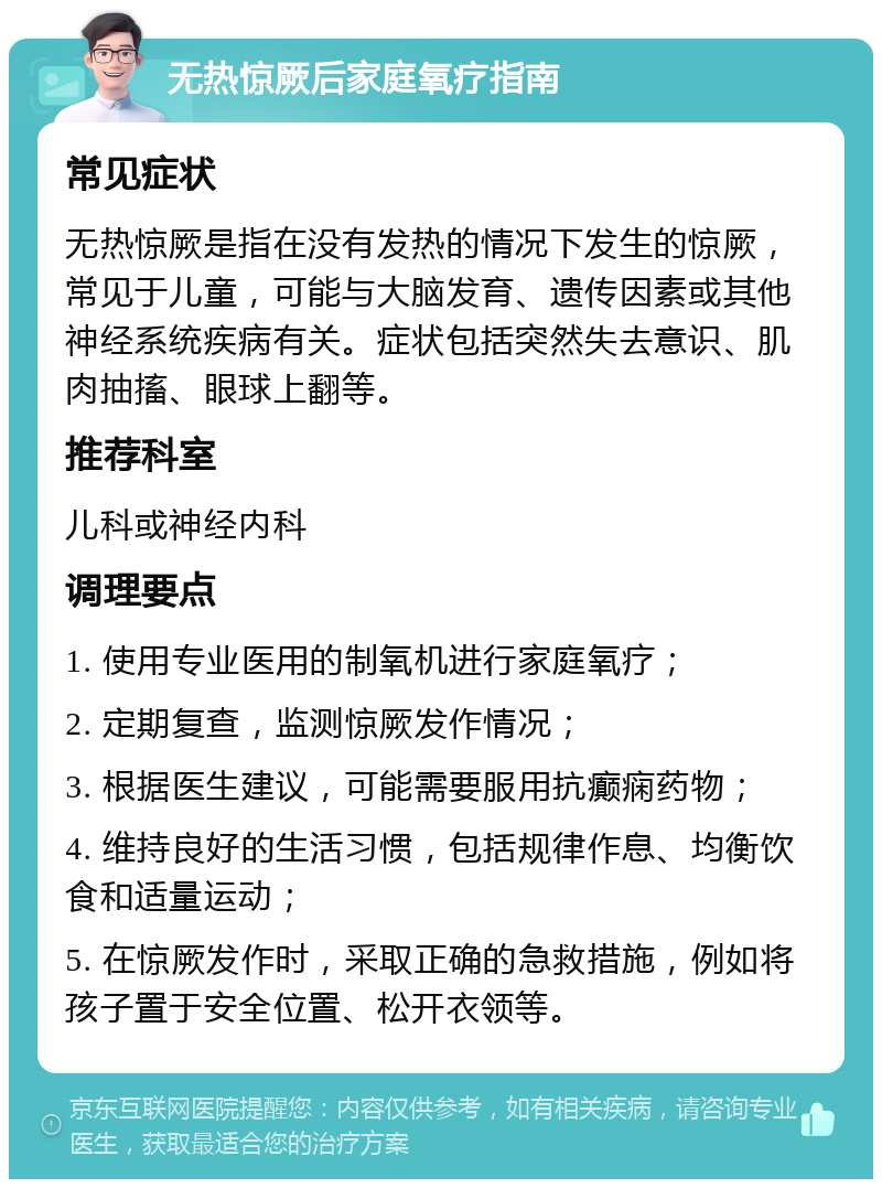 无热惊厥后家庭氧疗指南 常见症状 无热惊厥是指在没有发热的情况下发生的惊厥，常见于儿童，可能与大脑发育、遗传因素或其他神经系统疾病有关。症状包括突然失去意识、肌肉抽搐、眼球上翻等。 推荐科室 儿科或神经内科 调理要点 1. 使用专业医用的制氧机进行家庭氧疗； 2. 定期复查，监测惊厥发作情况； 3. 根据医生建议，可能需要服用抗癫痫药物； 4. 维持良好的生活习惯，包括规律作息、均衡饮食和适量运动； 5. 在惊厥发作时，采取正确的急救措施，例如将孩子置于安全位置、松开衣领等。