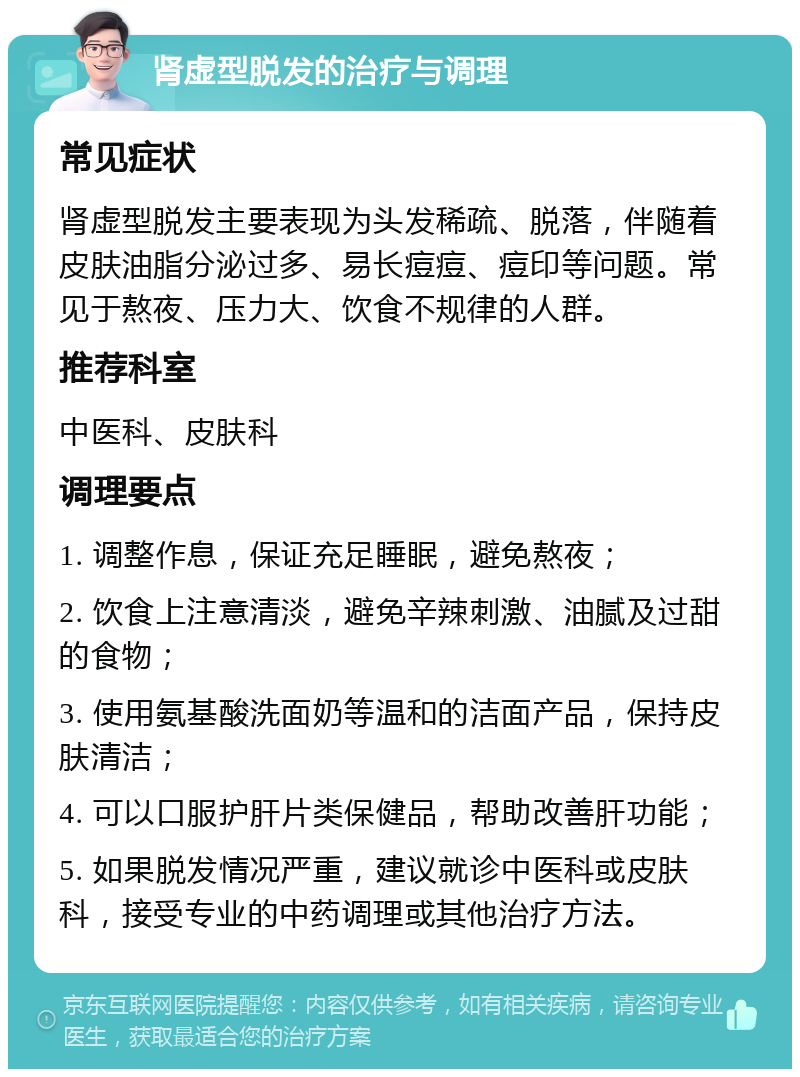 肾虚型脱发的治疗与调理 常见症状 肾虚型脱发主要表现为头发稀疏、脱落，伴随着皮肤油脂分泌过多、易长痘痘、痘印等问题。常见于熬夜、压力大、饮食不规律的人群。 推荐科室 中医科、皮肤科 调理要点 1. 调整作息，保证充足睡眠，避免熬夜； 2. 饮食上注意清淡，避免辛辣刺激、油腻及过甜的食物； 3. 使用氨基酸洗面奶等温和的洁面产品，保持皮肤清洁； 4. 可以口服护肝片类保健品，帮助改善肝功能； 5. 如果脱发情况严重，建议就诊中医科或皮肤科，接受专业的中药调理或其他治疗方法。