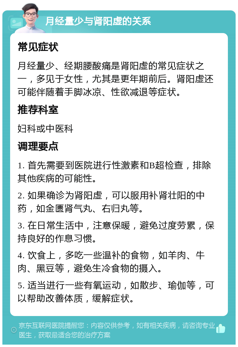 月经量少与肾阳虚的关系 常见症状 月经量少、经期腰酸痛是肾阳虚的常见症状之一，多见于女性，尤其是更年期前后。肾阳虚还可能伴随着手脚冰凉、性欲减退等症状。 推荐科室 妇科或中医科 调理要点 1. 首先需要到医院进行性激素和B超检查，排除其他疾病的可能性。 2. 如果确诊为肾阳虚，可以服用补肾壮阳的中药，如金匮肾气丸、右归丸等。 3. 在日常生活中，注意保暖，避免过度劳累，保持良好的作息习惯。 4. 饮食上，多吃一些温补的食物，如羊肉、牛肉、黑豆等，避免生冷食物的摄入。 5. 适当进行一些有氧运动，如散步、瑜伽等，可以帮助改善体质，缓解症状。