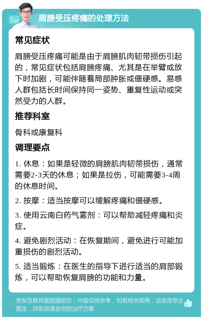 肩膀受压疼痛的处理方法 常见症状 肩膀受压疼痛可能是由于肩膀肌肉韧带损伤引起的，常见症状包括肩膀疼痛、尤其是在举臂或放下时加剧，可能伴随着局部肿胀或僵硬感。易感人群包括长时间保持同一姿势、重复性运动或突然受力的人群。 推荐科室 骨科或康复科 调理要点 1. 休息：如果是轻微的肩膀肌肉韧带损伤，通常需要2-3天的休息；如果是拉伤，可能需要3-4周的休息时间。 2. 按摩：适当按摩可以缓解疼痛和僵硬感。 3. 使用云南白药气雾剂：可以帮助减轻疼痛和炎症。 4. 避免剧烈活动：在恢复期间，避免进行可能加重损伤的剧烈活动。 5. 适当锻炼：在医生的指导下进行适当的肩部锻炼，可以帮助恢复肩膀的功能和力量。