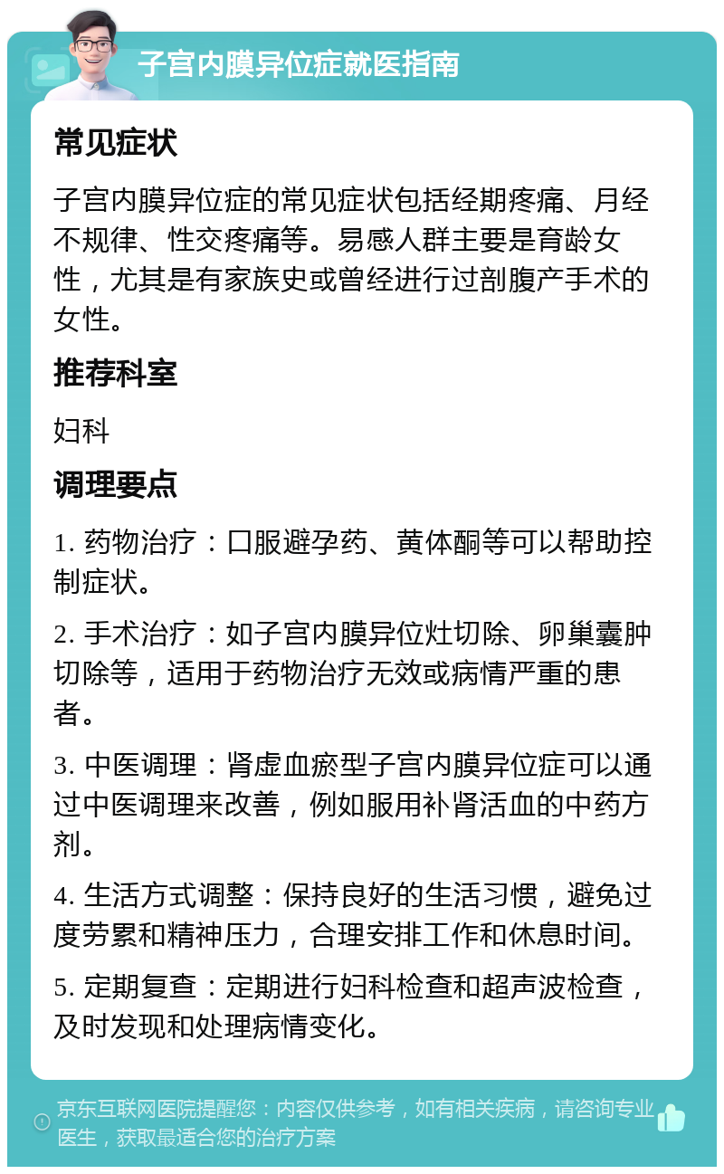 子宫内膜异位症就医指南 常见症状 子宫内膜异位症的常见症状包括经期疼痛、月经不规律、性交疼痛等。易感人群主要是育龄女性，尤其是有家族史或曾经进行过剖腹产手术的女性。 推荐科室 妇科 调理要点 1. 药物治疗：口服避孕药、黄体酮等可以帮助控制症状。 2. 手术治疗：如子宫内膜异位灶切除、卵巢囊肿切除等，适用于药物治疗无效或病情严重的患者。 3. 中医调理：肾虚血瘀型子宫内膜异位症可以通过中医调理来改善，例如服用补肾活血的中药方剂。 4. 生活方式调整：保持良好的生活习惯，避免过度劳累和精神压力，合理安排工作和休息时间。 5. 定期复查：定期进行妇科检查和超声波检查，及时发现和处理病情变化。