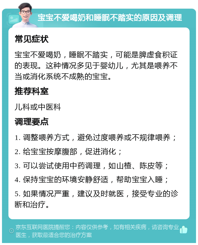 宝宝不爱喝奶和睡眠不踏实的原因及调理 常见症状 宝宝不爱喝奶，睡眠不踏实，可能是脾虚食积证的表现。这种情况多见于婴幼儿，尤其是喂养不当或消化系统不成熟的宝宝。 推荐科室 儿科或中医科 调理要点 1. 调整喂养方式，避免过度喂养或不规律喂养； 2. 给宝宝按摩腹部，促进消化； 3. 可以尝试使用中药调理，如山楂、陈皮等； 4. 保持宝宝的环境安静舒适，帮助宝宝入睡； 5. 如果情况严重，建议及时就医，接受专业的诊断和治疗。