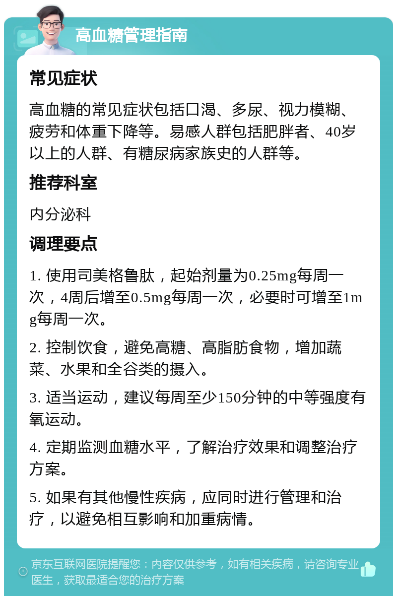 高血糖管理指南 常见症状 高血糖的常见症状包括口渴、多尿、视力模糊、疲劳和体重下降等。易感人群包括肥胖者、40岁以上的人群、有糖尿病家族史的人群等。 推荐科室 内分泌科 调理要点 1. 使用司美格鲁肽，起始剂量为0.25mg每周一次，4周后增至0.5mg每周一次，必要时可增至1mg每周一次。 2. 控制饮食，避免高糖、高脂肪食物，增加蔬菜、水果和全谷类的摄入。 3. 适当运动，建议每周至少150分钟的中等强度有氧运动。 4. 定期监测血糖水平，了解治疗效果和调整治疗方案。 5. 如果有其他慢性疾病，应同时进行管理和治疗，以避免相互影响和加重病情。