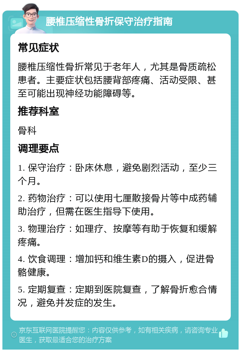 腰椎压缩性骨折保守治疗指南 常见症状 腰椎压缩性骨折常见于老年人，尤其是骨质疏松患者。主要症状包括腰背部疼痛、活动受限、甚至可能出现神经功能障碍等。 推荐科室 骨科 调理要点 1. 保守治疗：卧床休息，避免剧烈活动，至少三个月。 2. 药物治疗：可以使用七厘散接骨片等中成药辅助治疗，但需在医生指导下使用。 3. 物理治疗：如理疗、按摩等有助于恢复和缓解疼痛。 4. 饮食调理：增加钙和维生素D的摄入，促进骨骼健康。 5. 定期复查：定期到医院复查，了解骨折愈合情况，避免并发症的发生。