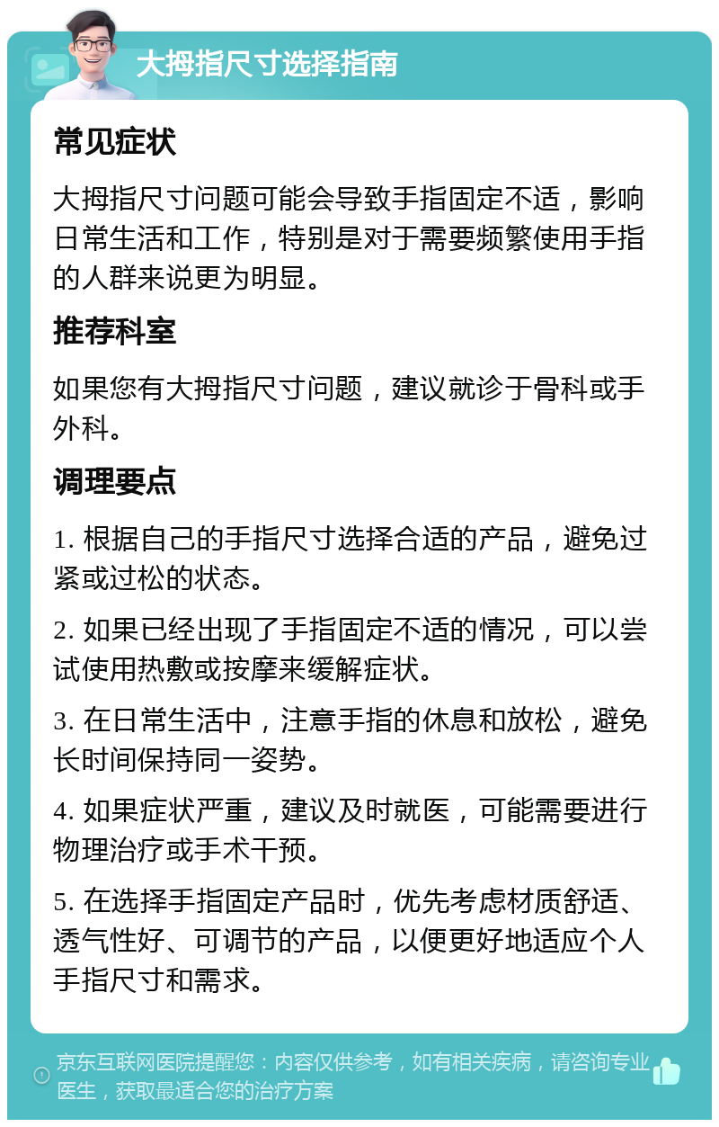 大拇指尺寸选择指南 常见症状 大拇指尺寸问题可能会导致手指固定不适，影响日常生活和工作，特别是对于需要频繁使用手指的人群来说更为明显。 推荐科室 如果您有大拇指尺寸问题，建议就诊于骨科或手外科。 调理要点 1. 根据自己的手指尺寸选择合适的产品，避免过紧或过松的状态。 2. 如果已经出现了手指固定不适的情况，可以尝试使用热敷或按摩来缓解症状。 3. 在日常生活中，注意手指的休息和放松，避免长时间保持同一姿势。 4. 如果症状严重，建议及时就医，可能需要进行物理治疗或手术干预。 5. 在选择手指固定产品时，优先考虑材质舒适、透气性好、可调节的产品，以便更好地适应个人手指尺寸和需求。